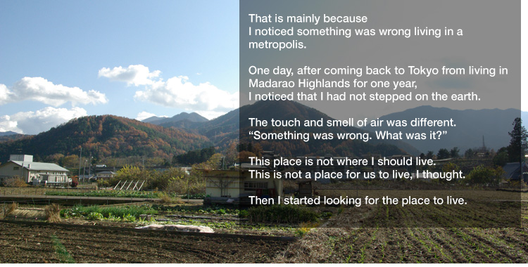 That is mainly because I noticed something was wrong living in a metropolis. 

One day, after coming back to Tokyo from living in Madarao Highlands for one year,
I noticed that I had not stepped on the earth. 

The touch and smell of air was different.
"Something was wrong. What was it?" 

This place is not where I should live.
This is not a place for us to live, I thought. 

Then I started looking for the place to live.