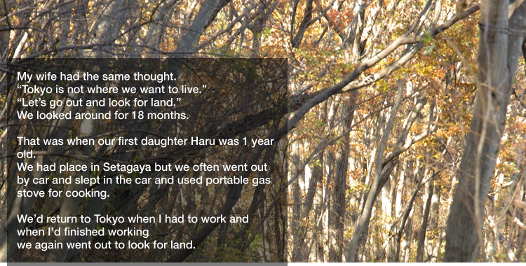 My wife had the same thought.
"Tokyo is not where we want to live."
"Let’s go out and look for land."
We looked around for 18 months. 

That was when our first daughter Haru was 1 year old.
We had place in Setagaya but we often went out by car and slept in the car and used portable gas stove for cooking. 

We’d return to Tokyo when I had to work and when I’d finished working we again went out to look for land.