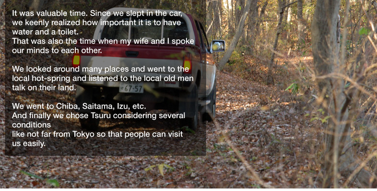 It was valuable time. Since we slept in the car,
we keenly realized how important it is to have water and a toilet.
That was also the time when my wife and I spoke our minds to each other. 

We looked around many places and went to the local hot-spring and listened to the local old men talk on their land. 

We went to Chiba, Saitama, Izu, etc.
And finally we chose Tsuru considering several conditions like not far from Tokyo so that people can visit us easily.