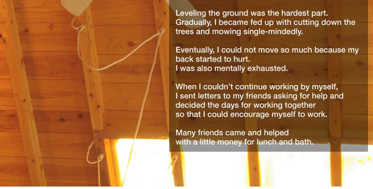 Leveling the ground was the hardest part.
Gradually, I became fed up with cutting down the trees and mowing single-mindedly.
Eventually, I could not move so much because my back started to hurt.
I was also mentally exhausted. 

When I couldn’t continue working by myself,
I sent letters to my friends asking for help and decided the days for working together 
so that I could encourage myself to work. 

Many friends came and helped with a little money for lunch and bath.