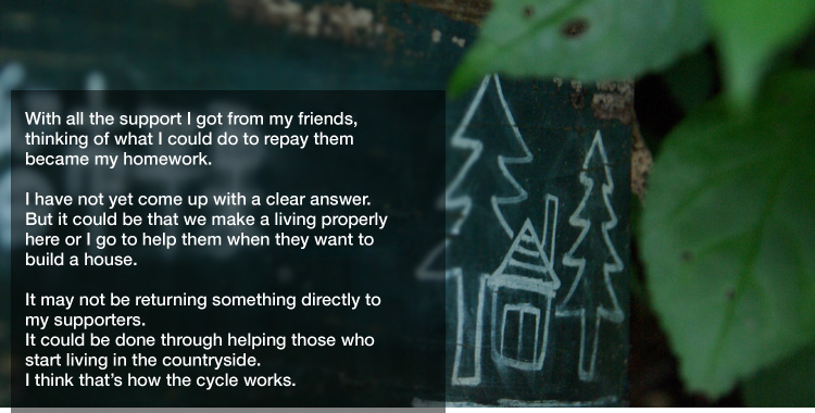 With all the support I got from my friends,
thinking of what I could do to repay them
became my homework. 

I have not yet come up with a clear answer.
But it could be that we make a living properly here or
I go to help them when they want to build a house. 

It may not be returning something directly to my supporters.
It could be done through helping those who start living in the countryside.
I think that’s how the cycle works.