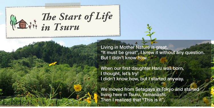 The Start of Life in Tsuru: 

Living in Mother Nature is great. "It must be great", I knew it without any question. But I didn’t know how. 

When our first daughter Haru was born, I thought, let’s try! I didn’t know how, but I started anyway. 

We moved from Setagaya in Tokyo and started living here in Tsuru, Yamanashi. Then I realized that "This is it".