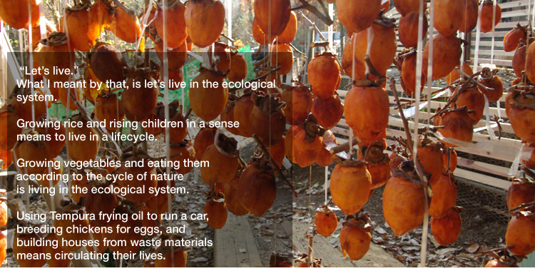 "Let’s live." 
What I meant by that, is let’s live in the ecological system. 

Growing rice and rising children in a sense means to live in a lifecycle. 

Growing vegetables and eating them according to the cycle of nature is living in the ecological system. 

Using Tempura frying oil to run a car, breeding chickens for eggs, and building houses from waste materials means circulating their lives.
