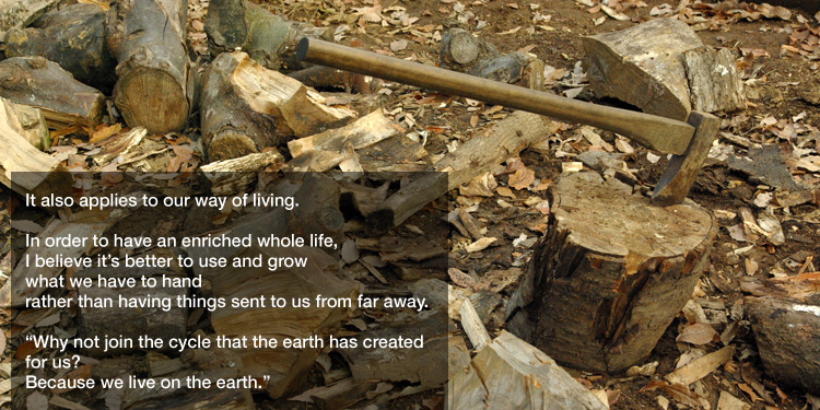 It also applies to our way of living. 

In order to have an enriched whole life, I believe it’s better to use and grow what we have to hand rather than having things sent to us from far away. 

"Why not join the cycle that the earth has created for us? 

Because we live on the earth."