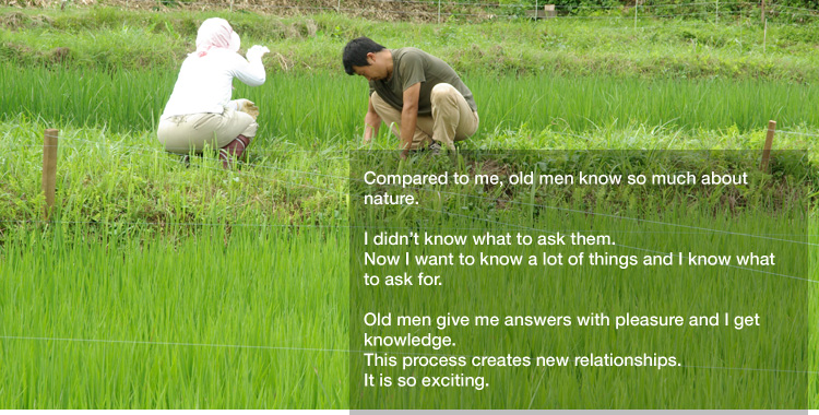 Compared to me, old men know so much about nature. 

I didn’t know what to ask them.
Now I want to know a lot of things and I know what to ask for. 

Old men give me answers with pleasure and I get knowledge.
This process creates new relationships. 
It is so exciting.