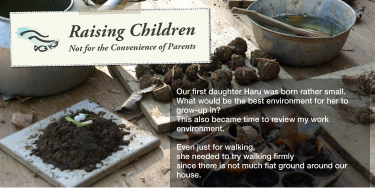 Raising Children Not for the Convenience of Parents: 

Our first daughter Haru was born rather small.
What would be the best environment for her to grow-up in?
This also became time to review my work environment. 

Even just for walking, she needed to try walking firmly since there is not much flat ground around our house.