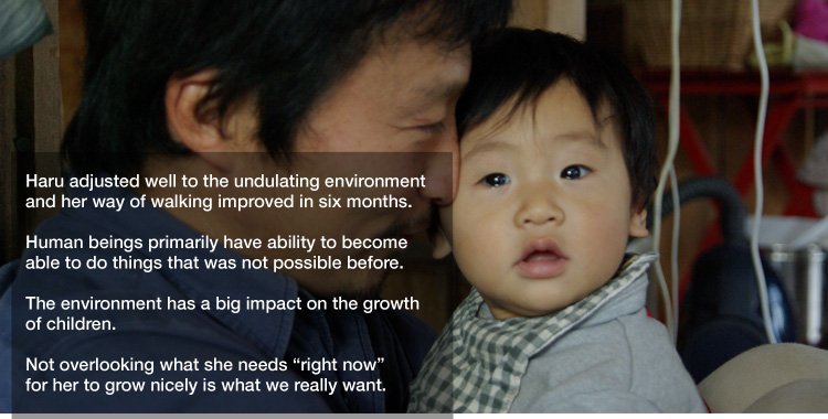 Haru adjusted well to the undulating environment and her way of walking improved in six months. 

Human beings primarily have ability to become able to do things that was not possible before. 

The environment has a big impact on the growth of children. 

Not overlooking what she needs "right now" 
for her to grow nicely is what we really want.
