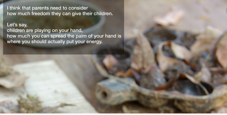 I think that parents need to consider
how much freedom they can give their children. 

Let’s say, children are playing on your hand,
how much you can spread the palm of your hand is where you should actually put your energy.