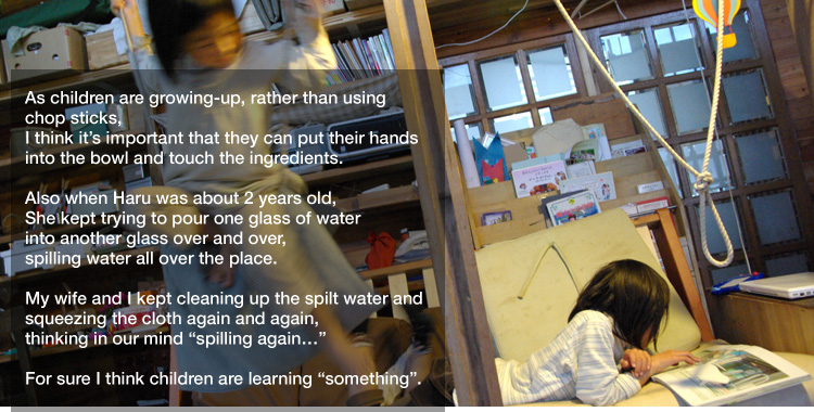 As children are growing-up, rather than using chop sticks,
I think it’s important that they can put their hands into the bowl and touch the ingredients. 

Also when Haru was about 2 years old,
She kept trying to pour one glass of water into another glass over and over,
spilling water all over the place. 

My wife and I kept cleaning up the spilt water and squeezing the cloth again and again,
thinking in our mind "spilling again…" 

For sure I think children are learning "something".