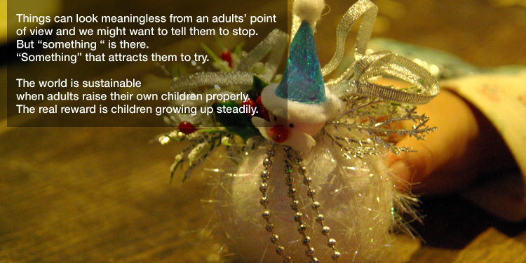 Things can look meaningless from an adults’ point of view and
we might want to tell them to stop.
But "something " is there.
"Something" that attracts them to try. 

The world is sustainable
when adults raise their own children properly.
The real reward is children growing up steadily. 