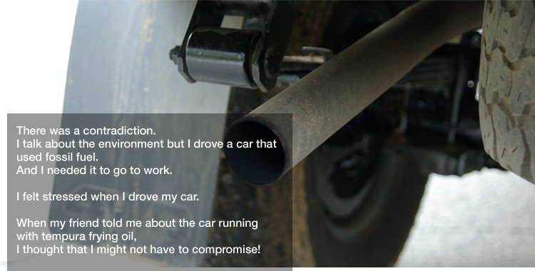 There was a contradiction.
I talk about the environment but I drove a car that used fossil fuel.
And I needed it to go to work. 

I felt stressed when I drove my car. 

When my friend told me about the car running with tempura frying oil,
I thought that I might not have to compromise!